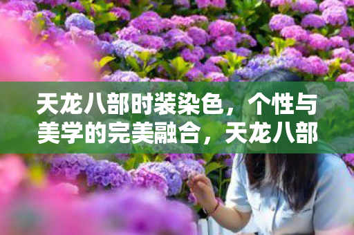 天龙八部时装染色,个性与美学的完美融合,天龙八部时装染色,个性与美学的完美碰撞 天龙八部时装染色,个性与美学的完美融合,天龙八部时装染色,个性与美学的完美碰撞