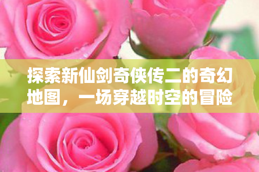 探索新仙剑奇侠传二的奇幻地图，一场穿越时空的冒险之旅，新仙剑奇侠传二，奇幻地图探索，时空穿越的冒险之旅