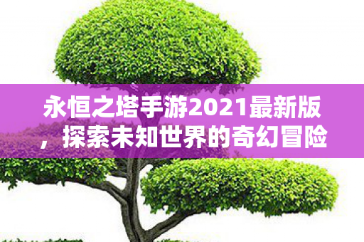 永恒之塔手游2021最新版,探索未知世界的奇幻冒险 永恒之塔手游2021最新版,探索未知世界的奇幻冒险