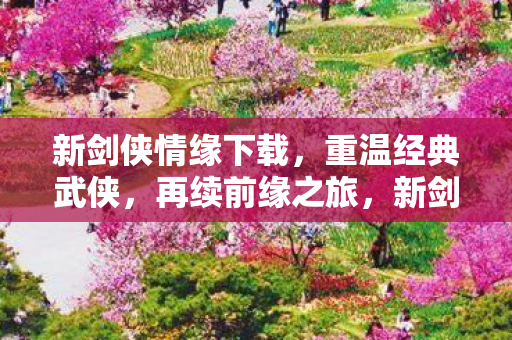 新剑侠情缘下载，重温经典武侠，再续前缘之旅，新剑侠情缘下载开启，重温经典武侠，续写前缘之旅