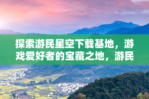探索游民星空下载基地，游戏爱好者的宝藏之地，游民星空下载基地，游戏爱好者的宝藏之地
