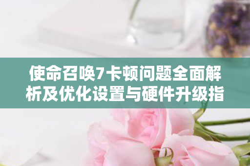 使命召唤7卡顿问题全面解析及优化设置与硬件升级指南图片