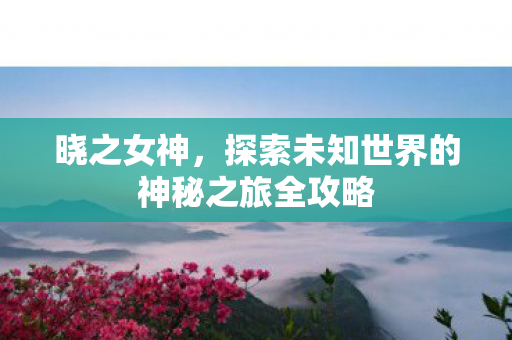 晓之女神，探索未知世界的神秘之旅全攻略