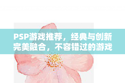 PSP游戏推荐,经典与创新完美融合,不容错过的游戏盛宴! PSP游戏推荐,经典与创新完美融合,不容错过的游戏盛宴!