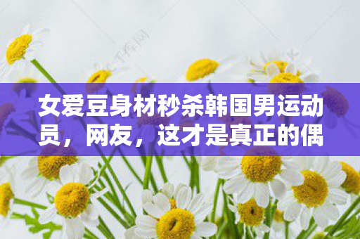 女爱豆身材秒杀韩国男运动员图片