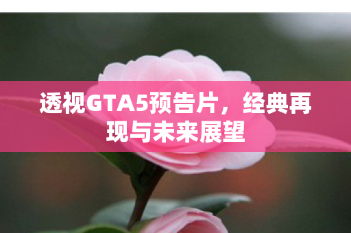 透视GTA5预告片,经典再现与未来展望 透视GTA5预告片,经典再现与未来展望