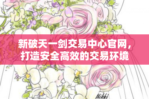 新破天一剑交易中心官网，打造安全高效的交易环境