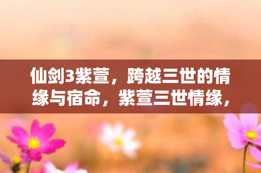 仙剑3紫萱,跨越三世的情缘与宿命,紫萱三世情缘,仙剑奇侠传中的宿命与爱恋 仙剑3紫萱,跨越三世的情缘与宿命,紫萱三世情缘,仙剑奇侠传中的宿命与爱恋