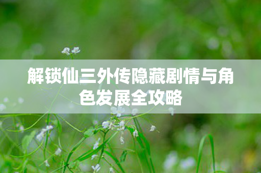 解锁仙三外传隐藏剧情与角色发展全攻略图片