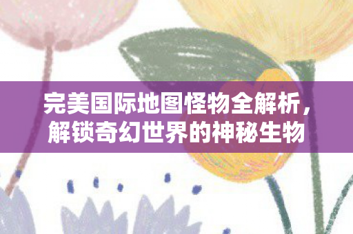完美国际地图怪物全解析，解锁奇幻世界的神秘生物
