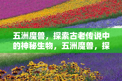五洲魔兽,探索古老传说中的神秘生物,五洲魔兽,探索古老传说中的神秘生物 五洲魔兽,探索古老传说中的神秘生物,五洲魔兽,探索古老传说中的神秘生物