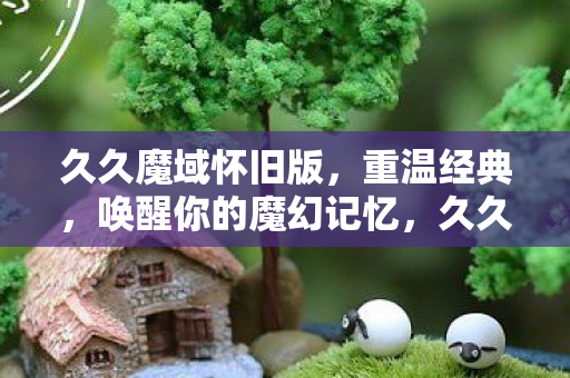 久久魔域怀旧版,重温经典,唤醒你的魔幻记忆,久久魔域怀旧版,重温经典,唤醒魔幻记忆 久久魔域怀旧版,重温经典,唤醒你的魔幻记忆,久久魔域怀旧版,重温经典,唤醒魔幻记忆