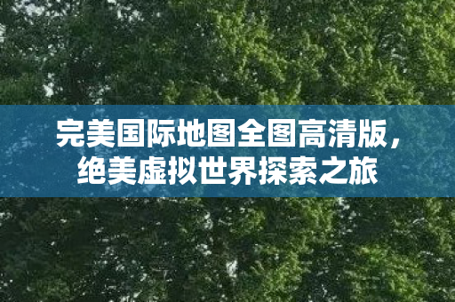 完美国际地图全图高清版,绝美虚拟世界探索之旅 完美国际地图全图高清版,绝美虚拟世界探索之旅