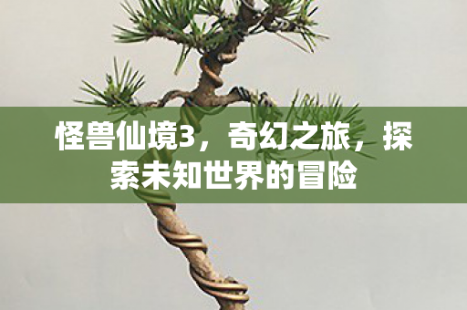 怪兽仙境3,奇幻之旅,探索未知世界的冒险 怪兽仙境3,奇幻之旅,探索未知世界的冒险