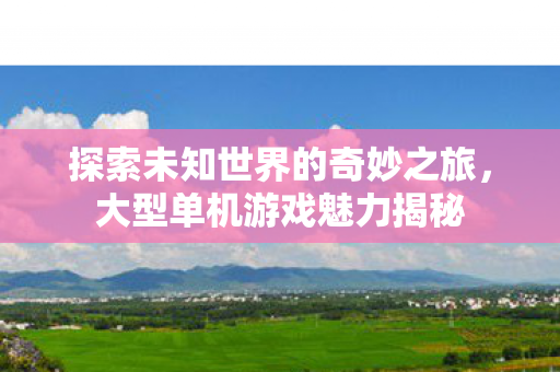 探索未知世界的奇妙之旅,大型单机游戏魅力揭秘 探索未知世界的奇妙之旅,大型单机游戏魅力揭秘