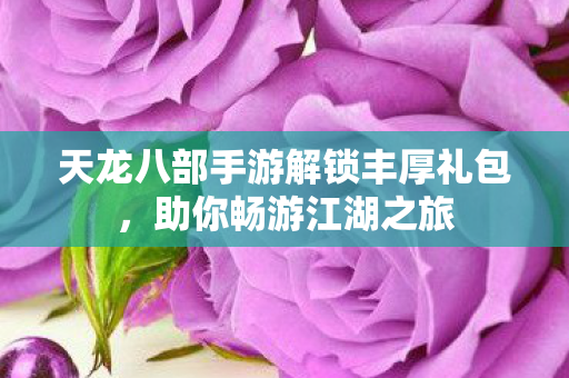 天龙八部手游解锁丰厚礼包，助你畅游江湖之旅