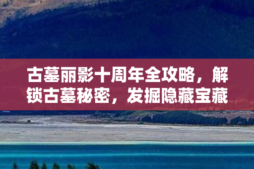 古墓丽影十周年全攻略,解锁古墓秘密,发掘隐藏宝藏! 古墓丽影十周年全攻略,解锁古墓秘密,发掘隐藏宝藏!