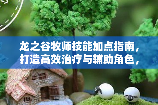 龙之谷牧师技能加点指南,打造高效治疗与辅助角色,龙之谷牧师技能加点全解析,打造高效治疗与辅助角色 龙之谷牧师技能加点指南,打造高效治疗与辅助角色,龙之谷牧师技能加点全解析,打造高效治疗与辅助角色