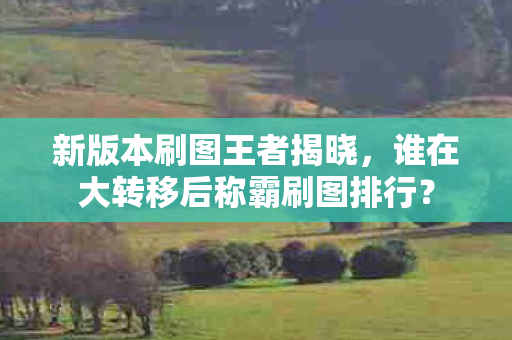 新版本刷图王者揭晓,谁在大转移后称霸刷图排行? 新版本刷图王者揭晓,谁在大转移后称霸刷图排行?