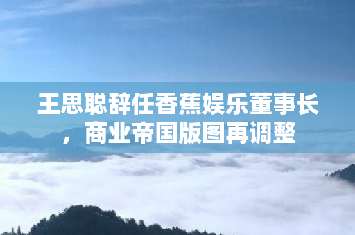 王思聪辞任香蕉娱乐董事长图片