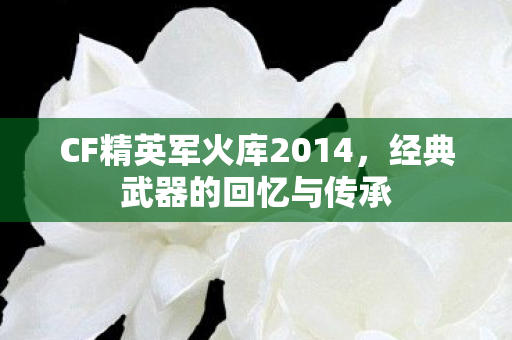 CF精英军火库2014,经典武器的回忆与传承 CF精英军火库2014,经典武器的回忆与传承