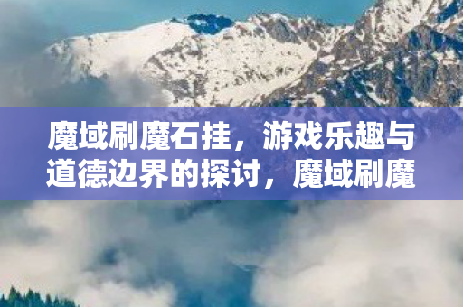 魔域刷魔石挂,游戏乐趣与道德边界的探讨,魔域刷魔石挂,游戏乐趣与道德边界的探讨 魔域刷魔石挂,游戏乐趣与道德边界的探讨,魔域刷魔石挂,游戏乐趣与道德边界的探讨