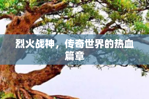 烈火战神,传奇世界的热血篇章 烈火战神,传奇世界的热血篇章