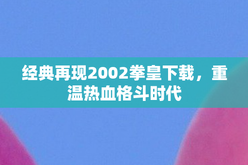 经典再现2002拳皇下载,重温热血格斗时代 经典再现2002拳皇下载,重温热血格斗时代