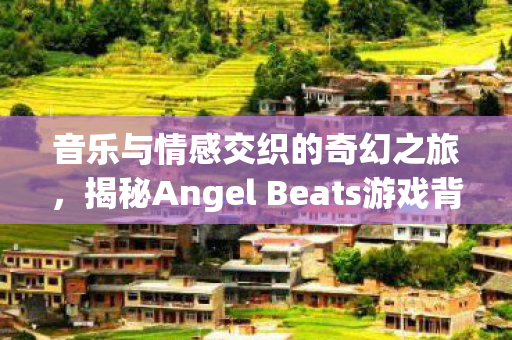 音乐与情感交织的奇幻之旅,揭秘Angel Beats游戏背后的动人乐章 音乐与情感交织的奇幻之旅,揭秘Angel Beats游戏背后的动人乐章