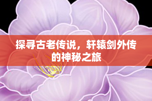 探寻古老传说,轩辕剑外传的神秘之旅 探寻古老传说,轩辕剑外传的神秘之旅