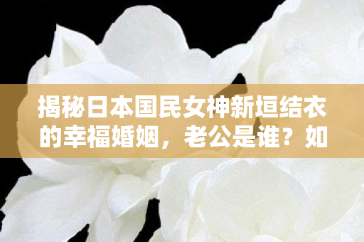 揭秘日本国民女神新垣结衣的幸福婚姻，老公是谁？如何保持甜蜜关系？