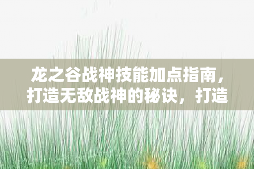 龙之谷战神技能加点指南,打造无敌战神的秘诀,打造无敌战神,龙之谷战神技能加点指南 龙之谷战神技能加点指南,打造无敌战神的秘诀,打造无敌战神,龙之谷战神技能加点指南