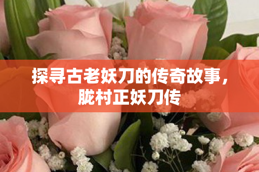 探寻古老妖刀的传奇故事,胧村正妖刀传 探寻古老妖刀的传奇故事,胧村正妖刀传