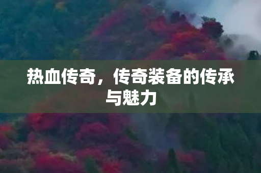 热血传奇,传奇装备的传承与魅力 热血传奇,传奇装备的传承与魅力