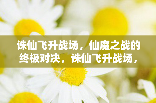 诛仙飞升战场,仙魔之战的终极对决,诛仙飞升战场,仙魔之战的终极对决 诛仙飞升战场,仙魔之战的终极对决,诛仙飞升战场,仙魔之战的终极对决