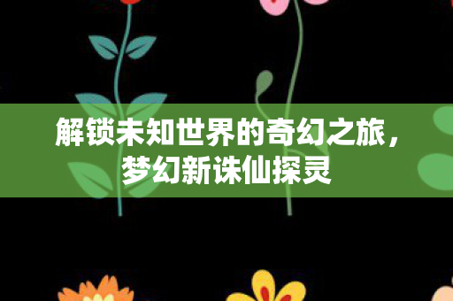 解锁未知世界的奇幻之旅,梦幻新诛仙探灵 解锁未知世界的奇幻之旅,梦幻新诛仙探灵
