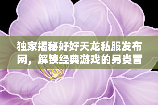 独家揭秘好好天龙私服发布网,解锁经典游戏的另类冒险之旅 独家揭秘好好天龙私服发布网,解锁经典游戏的另类冒险之旅