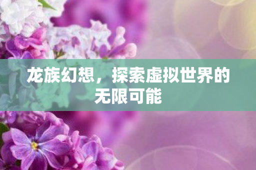 龙族幻想,探索虚拟世界的无限可能 龙族幻想,探索虚拟世界的无限可能
