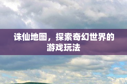 诛仙地图,探索奇幻世界的游戏玩法 诛仙地图,探索奇幻世界的游戏玩法