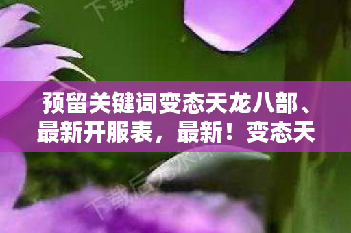 预留关键词变态天龙八部、最新开服表,最新!变态天龙八部开服表来啦! 预留关键词变态天龙八部、最新开服表,最新!变态天龙八部开服表来啦!