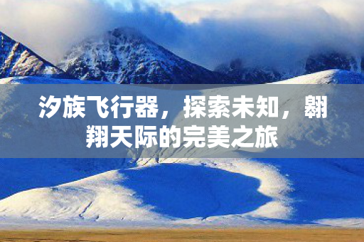 汐族飞行器,探索未知,翱翔天际的完美之旅 汐族飞行器,探索未知,翱翔天际的完美之旅