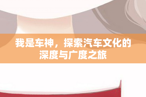 我是车神,探索汽车文化的深度与广度之旅 我是车神,探索汽车文化的深度与广度之旅
