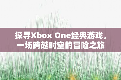 探寻Xbox One经典游戏,一场跨越时空的冒险之旅 探寻Xbox One经典游戏,一场跨越时空的冒险之旅