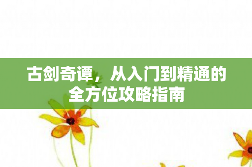 古剑奇谭,从入门到精通的全方位攻略指南 古剑奇谭,从入门到精通的全方位攻略指南