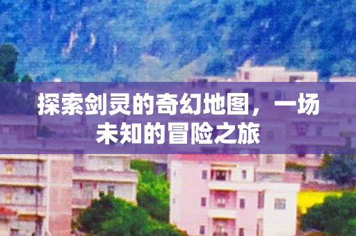 探索剑灵的奇幻地图,一场未知的冒险之旅 探索剑灵的奇幻地图,一场未知的冒险之旅