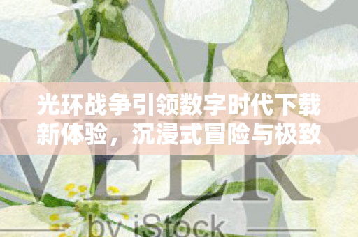 光环战争引领数字时代下载新体验，沉浸式冒险与极致操作感