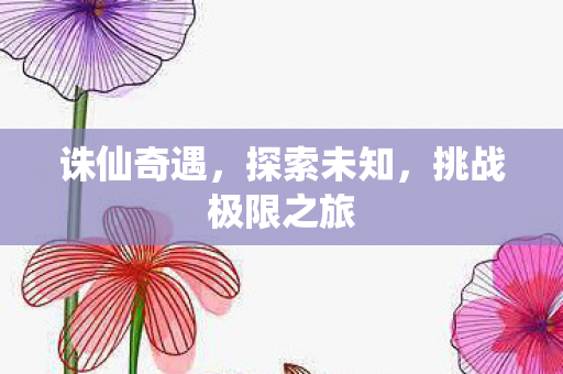 诛仙奇遇,探索未知,挑战极限之旅 诛仙奇遇,探索未知,挑战极限之旅