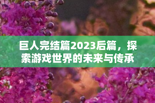 巨人完结篇2023后篇,探索游戏世界的未来与传承 巨人完结篇2023后篇,探索游戏世界的未来与传承