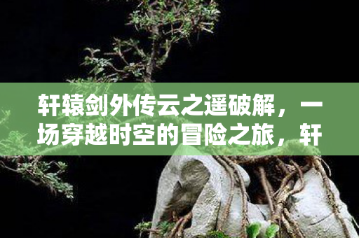 轩辕剑外传云之遥破解,一场穿越时空的冒险之旅,轩辕剑外传云之遥破解,一场穿越时空的冒险之旅 轩辕剑外传云之遥破解,一场穿越时空的冒险之旅,轩辕剑外传云之遥破解,一场穿越时空的冒险之旅