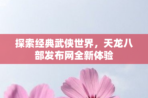 探索经典武侠世界,天龙八部发布网全新体验 探索经典武侠世界,天龙八部发布网全新体验